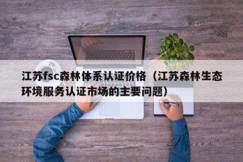 江苏fsc森林体系认证价格（江苏森林生态环境服务认证市场的主要问题）