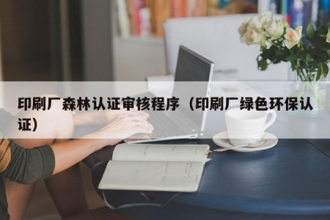 印刷厂森林认证审核程序（印刷厂绿色环保认证）