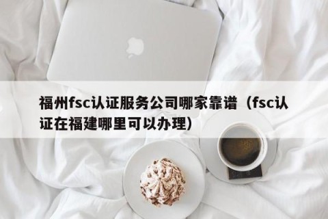 福州fsc认证服务公司哪家靠谱（fsc认证在福建哪里可以办理）