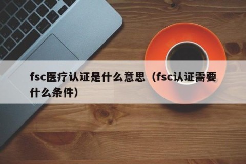 fsc医疗认证是什么意思（fsc认证需要什么条件）