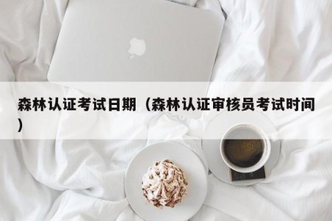 森林认证考试日期（森林认证审核员考试时间）