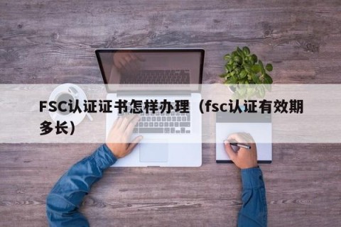 FSC认证证书怎样办理（fsc认证有效期多长）