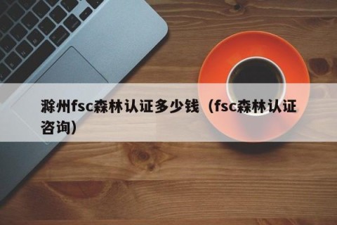 滁州fsc森林认证多少钱（fsc森林认证咨询）