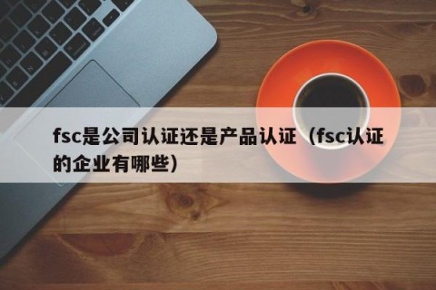 fsc是公司认证还是产品认证（fsc认证的企业有哪些）