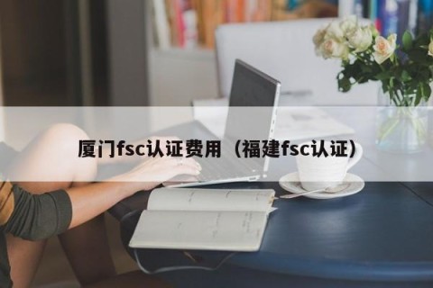 厦门fsc认证费用（福建fsc认证）