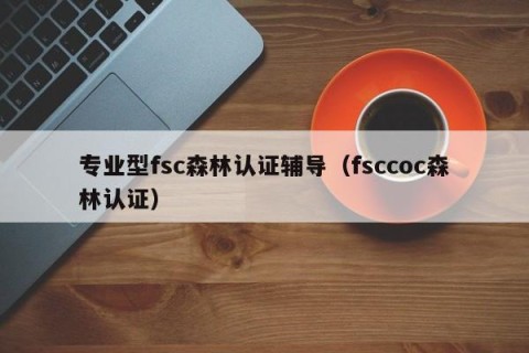 专业型fsc森林认证辅导（fsccoc森林认证）