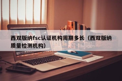 西双版纳fsc认证机构周期多长（西双版纳质量检测机构）