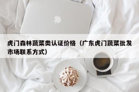 虎门森林蔬菜类认证价格（广东虎门蔬菜批发市场联系方式）