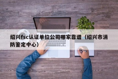 绍兴fsc认证单位公司哪家靠谱（绍兴市消防鉴定中心）