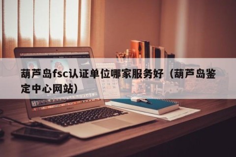 葫芦岛fsc认证单位哪家服务好（葫芦岛鉴定中心网站）