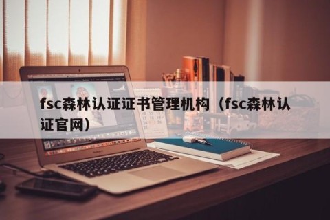 fsc森林认证证书管理机构（fsc森林认证官网）