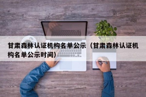 甘肃森林认证机构名单公示（甘肃森林认证机构名单公示时间）