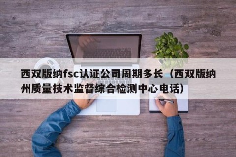 西双版纳fsc认证公司周期多长（西双版纳州质量技术监督综合检测中心电话）