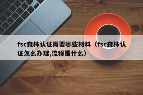 fsc森林认证需要哪些材料（fsc森林认证怎么办理,流程是什么）