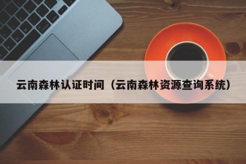 云南森林认证时间（云南森林资源查询系统）