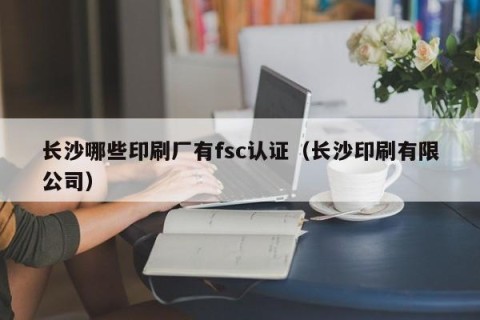 长沙哪些印刷厂有fsc认证（长沙印刷有限公司）