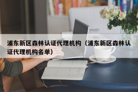 浦东新区森林认证代理机构（浦东新区森林认证代理机构名单）
