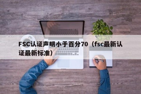 FSC认证声明小于百分70（fsc最新认证最新标准）