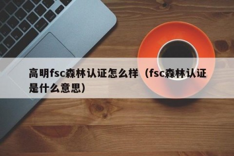 高明fsc森林认证怎么样（fsc森林认证是什么意思）
