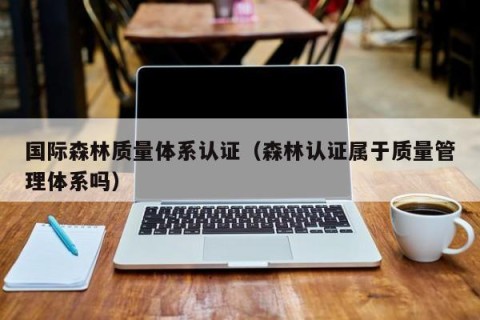 国际森林质量体系认证（森林认证属于质量管理体系吗）