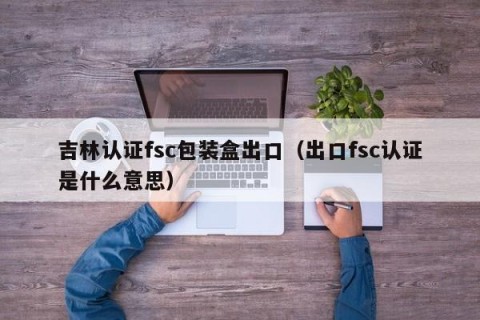 吉林认证fsc包装盒出口（出口fsc认证是什么意思）