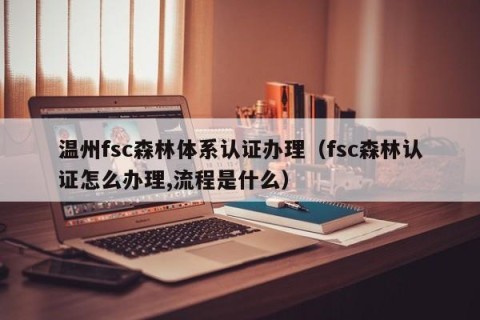 温州fsc森林体系认证办理（fsc森林认证怎么办理,流程是什么）