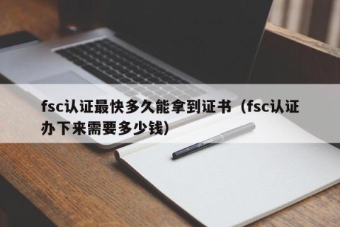 fsc认证最快多久能拿到证书（fsc认证办下来需要多少钱）