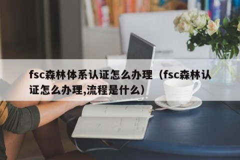 fsc森林体系认证怎么办理（fsc森林认证怎么办理,流程是什么）