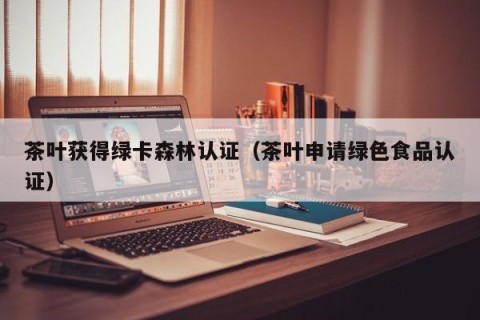 茶叶获得绿卡森林认证（茶叶申请绿色食品认证）