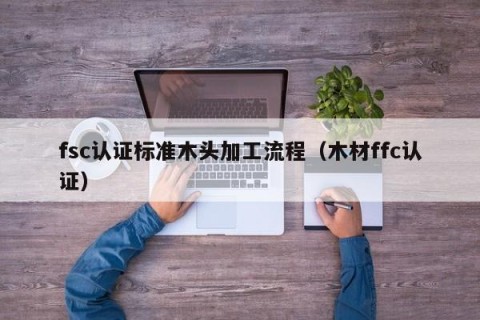 fsc认证标准木头加工流程（木材ffc认证）