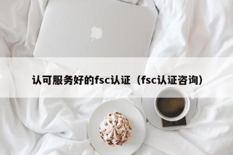 认可服务好的fsc认证（fsc认证咨询）