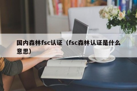 国内森林fsc认证（fsc森林认证是什么意思）