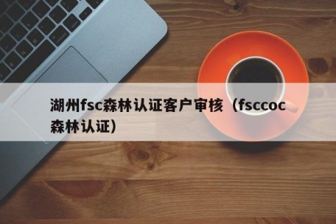 湖州fsc森林认证客户审核（fsccoc森林认证）