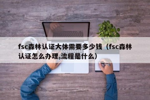 fsc森林认证大体需要多少钱（fsc森林认证怎么办理,流程是什么）