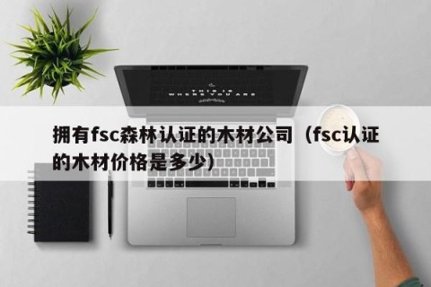 拥有fsc森林认证的木材公司（fsc认证的木材价格是多少）