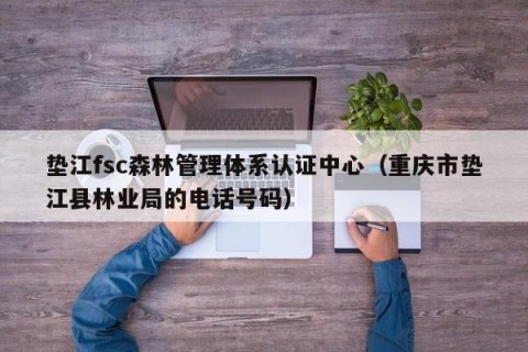 垫江fsc森林管理体系认证中心（重庆市垫江县林业局的电话号码）
