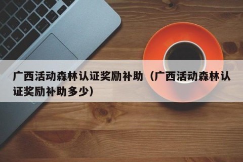 广西活动森林认证奖励补助（广西活动森林认证奖励补助多少）