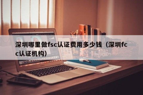 深圳哪里做fsc认证费用多少钱（深圳fcc认证机构）