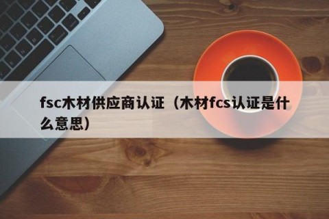 fsc木材供应商认证（木材fcs认证是什么意思）