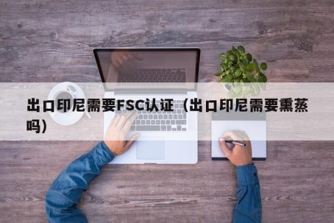出口印尼需要FSC认证（出口印尼需要熏蒸吗）