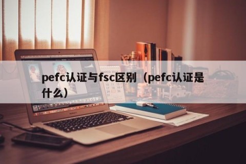 pefc认证与fsc区别（pefc认证是什么）