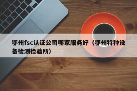 鄂州fsc认证公司哪家服务好（鄂州特种设备检测检验所）