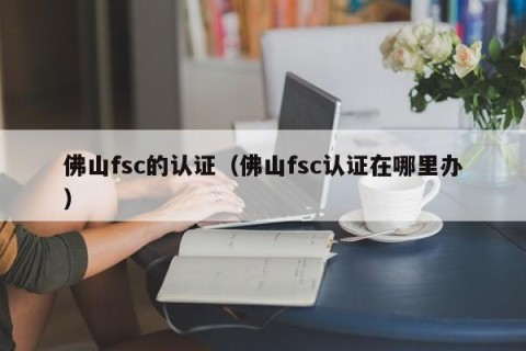 佛山fsc的认证（佛山fsc认证在哪里办）