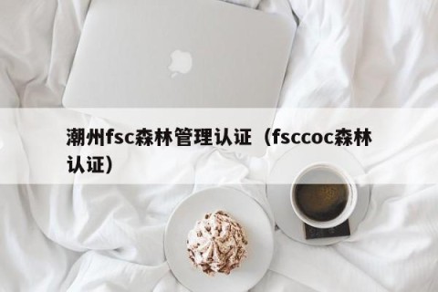 潮州fsc森林管理认证（fsccoc森林认证）