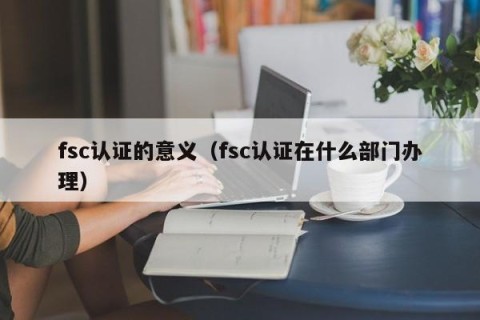 fsc认证的意义（fsc认证在什么部门办理）
