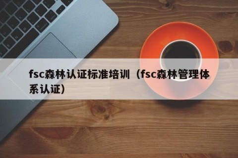 fsc森林认证标准培训（fsc森林管理体系认证）
