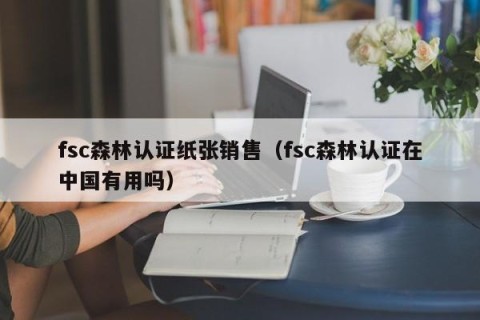 fsc森林认证纸张销售（fsc森林认证在中国有用吗）