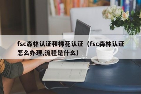 fsc森林认证和棉花认证（fsc森林认证怎么办理,流程是什么）