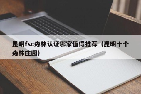 昆明fsc森林认证哪家值得推荐（昆明十个森林庄园）