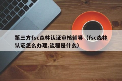 第三方fsc森林认证审核辅导（fsc森林认证怎么办理,流程是什么）